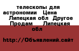 телескопы для астрономии › Цена ­ 17 000 - Липецкая обл. Другое » Продам   . Липецкая обл.